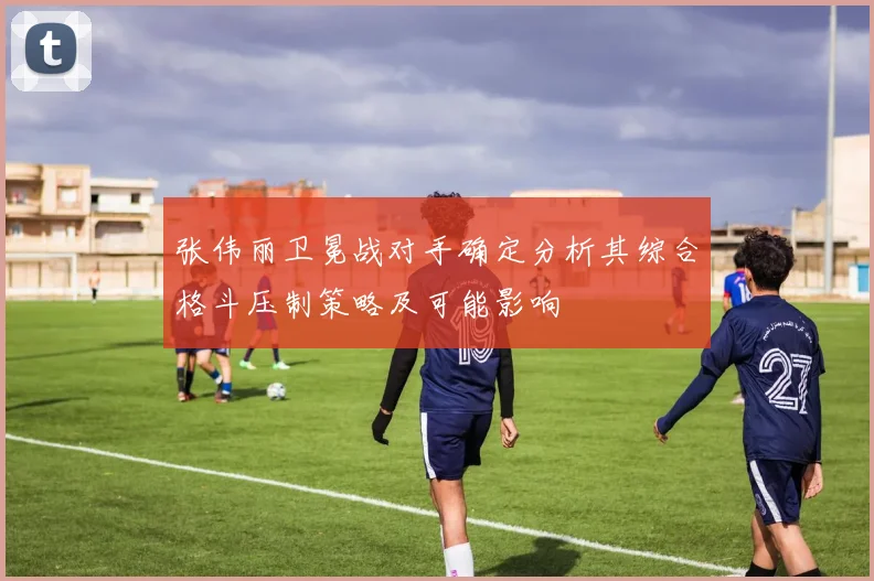 张伟丽卫冕战对手确定分析其综合格斗压制策略及可能影响