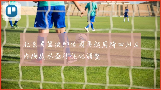 北京男篮换帅传闻再起周琦回归后内线战术亟待优化调整